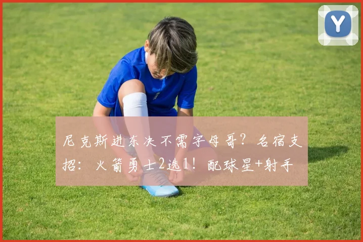 尼克斯进东决不需字母哥？名宿支招：火箭勇士2选1！配球星+射手