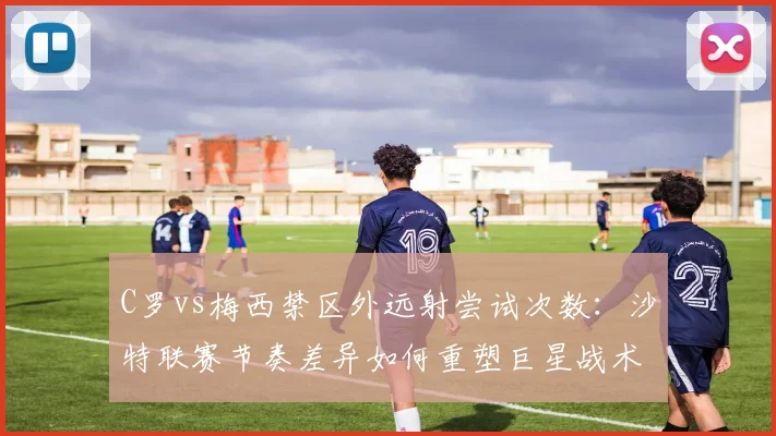C罗vs梅西禁区外远射尝试次数：沙特联赛节奏差异如何重塑巨星战术角色