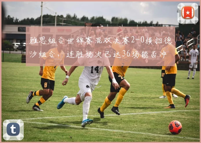 雅思组合世锦赛混双决赛2-0横扫德沙组合,连胜场次已达36场能否冲击历史纪录?