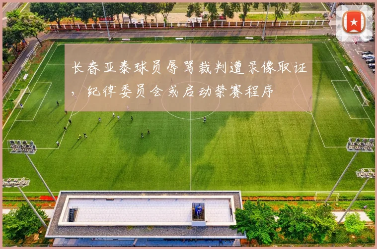长春亚泰球员辱骂裁判遭录像取证,纪律委员会或启动禁赛程序
