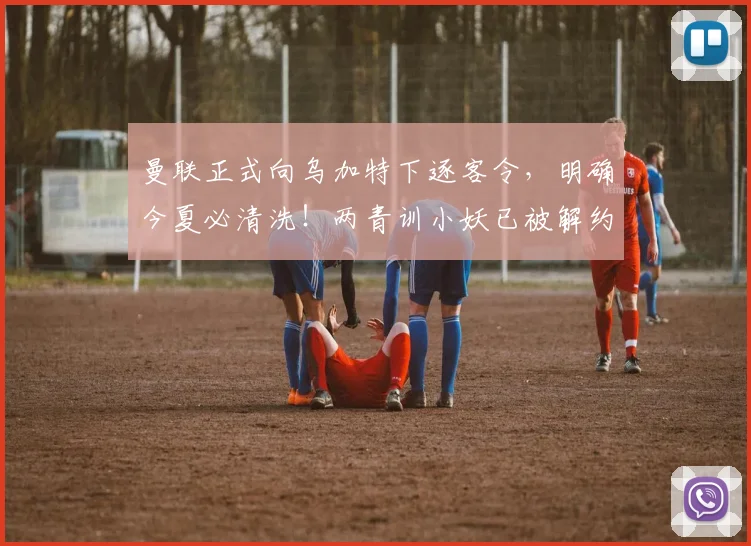 曼联正式向乌加特下逐客令,明确今夏必清洗!两青训小妖已被解约